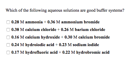 Which of the following aqueous solutions are good buffer systems? 0.28 M ammonia 0.36 M ammonium bromide 0.38 M calcium chloride +0.26 M barium chloride O 0.16 M calcium hydroxide + 0.30 M calcium bromide 0.24 M hydroiodic acid + 0.23 M sodium iodide 0.17 M hydrofluoric acid + 0.22 M hydrobromic acid