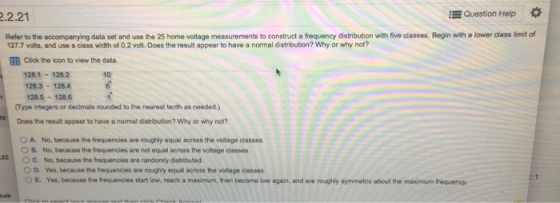 .2.21 Question Help * Refer to the accompanying data set and use the 25 home voltage measurements to construct a frequency distribution with five classes. Begin with a lower class limit of 27.7 volts, and use a class width of 0.2 volt. Does the result appear to have a normal distribution? Why or why not? 囲Click the icon to view the data. 128.1-128.2 128.3-128.4 128.5-1286 10 Type integers or decimals rounded to the nearest tenth as needed.) Does the result appear to have a normal distribution? Why or why not? O A. No, because the frequencies are roughly equal across the voltage classes O B. No, because the frequencies are not equal across the voltage classes O C. No, because the frequencies are randomly distributed 0 D. Yes, because thefrequencies are roughly equal across the voltage casses ○ E. Yes, because the frequences start low, reach a manum, then become low agan, and are roughly symmetrie about me mas mum frequency. ES ook