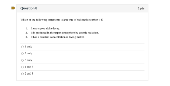 Question 8 1 pts Which of the following statements is(are) true of radioactive carbon-14? 1. It undergoes alpha decay. 2. It