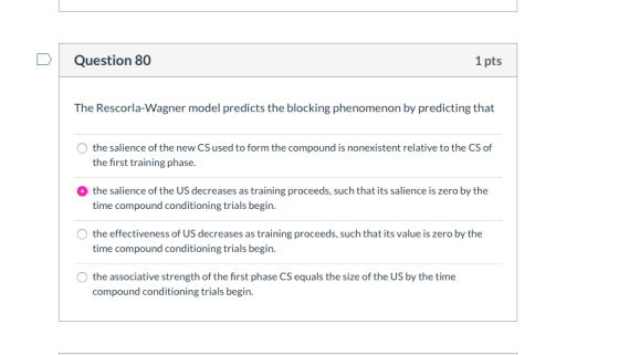 Question 80 1 pts The Rescorla-Wagner model predicts the blocking phenomenon by predicting that the salience of the new CS us