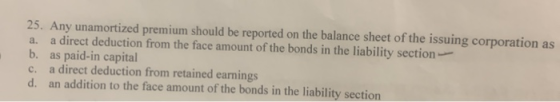 25. Any unamortized premium should be reported on the balance sheet of the issuing corporation as a. a direct deduction from