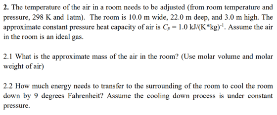 2. The temperature of the air in a room needs to be adjusted (from room temperature and pressure, 298 K and latm). The room is 10.0 m wide, 22.0 m deep, and 3.0 m high. The approximate constant pressure heat capacity of air is Cp 1.0 kJ/(K*kg)1. Assume the air in the room is an ideal gas. 2.1 What is the approximate mass of the air in the room? (Use molar volume and molar weight of air) 2.2 How much energy needs to transfer to the surrounding of the room to cool the room down by 9 degrees Fahrenheit? Assume the cooling down process is under constant pressure.