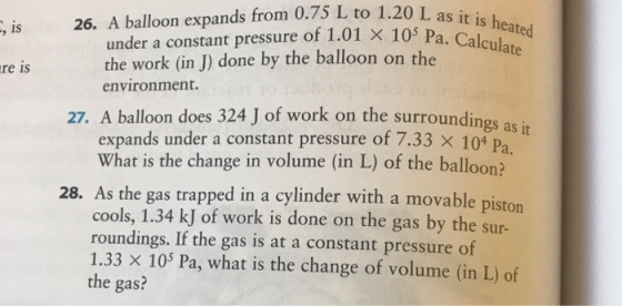 L as it , is 2. A balloon expands from 0.75 L to 1.20 under a constant pressure of 1.01 × 105 P the work (in J) done by the balloon on the Pa. Calculate re is environment. 27. A balloon does 324 J of work on the surroundings as it expands under a constant pressure of 7.33 x 10* Pa What is the change in volume (in L) of the balloon? 28. As the gas trapped in a cylinder with a movable piston cools, 1.34 kJ of work is done on the gas by the sur- roundings. If the gas is at a constant pressure of 1.33 × 105 Pa, what is the change of volume (in L) of the gas?