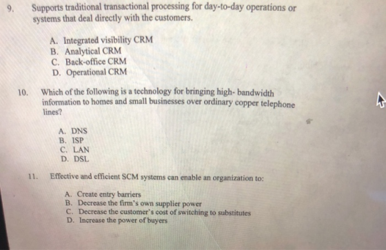 9. Supports traditional transactional processing for day-to-day operations or systems that deal directly with the customers. A. Integrated visibility CRM B. Analytical CRM C. Back-office CRM D. Operational CRM 10. Which of the following is a technology for bringing high-bandwidth information to homes and small businesses over ordinary copper telephone lines? A. DNS B. ISP C. LAN D. DSL 11. Effective and efficient SCM systems can enable an organization to: A. Create entry barriers B. Decrease the firms own supplier power C. Decrease the customers cost of switching to substitutes D. Increase the power of buyers