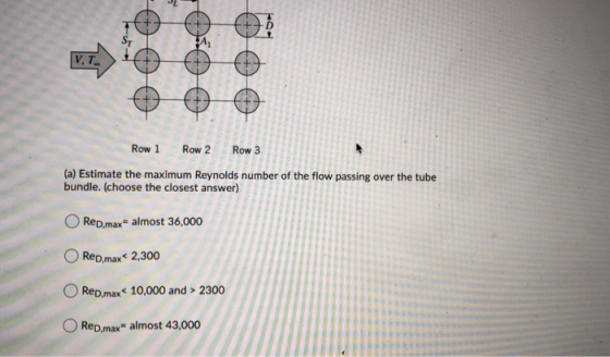 14 [V.T. Row 1 Row 2 Row 3 (a) Estimate the maximum Reynolds number of the flow passing over the tube bundle. (choose the clo