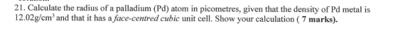 21. Calculate the radius of a palladium (Pd) atom in picometres, given that the density of Pd metal is 12.02g/cm and that it
