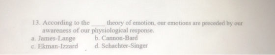13. According to the theory of emotion, our emotions are preceded by our awareness of our physiological response. a. James-La
