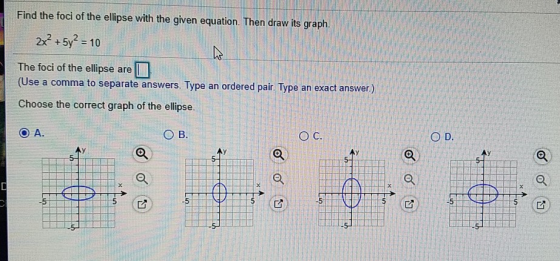 Find the foci of the ellipse with the given equation. Then draw its graph 2x2 +5y2 = 10 The foci of the ellipse are (Use a comma to separate answers. Type an ordered pair. Type an exact Choose the correct graph of the ellipse ans wer.) 0