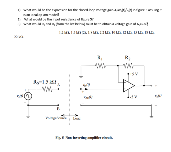 What would be the expression for the closed-loop voltage gain A-Vo(t)/v(t) in figure 5 assuing it is an ideal op-am model? 1) 2) What would be the input resistiance of figure 5? 3) What would R, and R2 (from the list below) must be to obtain a voltage gain of A 2.5 1.2 kS2, 1.5 kS2 (2), 1.8 k2, 2.2 k2, 10 k2, 12 k2, 15 k2, 18 k2, 22 k2 +5 V Rs= 1.5 k(2 in(0 5 V VoltageSource Load Fig. 5 Non-inverting amplifier circuit.