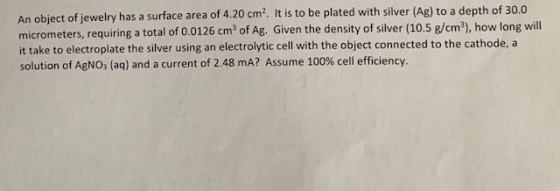 An object of jewelry has a surface area of 4.20 cm2. It is to be plated with silver (Ag) to a depth of 30.0 eters, requiring