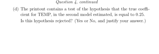 Question 4, continued (d) The printout contains a test of the hypothesis that the true coeffi cient for TEMP, in the second model estimated, is equal to 0.25 Is this hypot hesis rejected? (Yes or No, and justify your answer.)