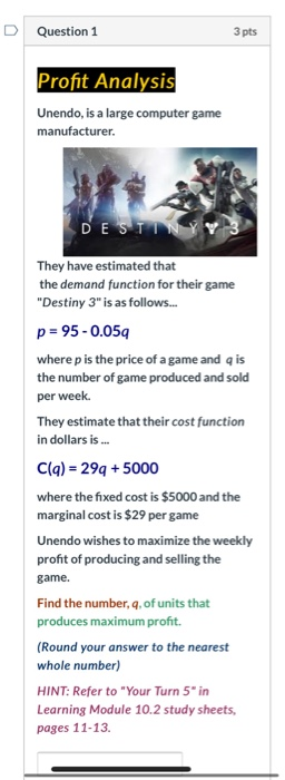 Question 1 3 pts Profit Analysis Unendo, is a large computer game manufacturer. DESTINY V They have estimated that the demand
