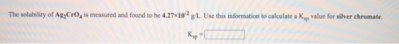 The solubility of Ag2Cro is measured and found to be 4.27x10-2 g/L. Use this information to calculate a Ksp value for silver