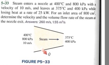 5-33 Steam enters a nozzle at 400 C and 800 kPa with a velocity of 10 m/s, and leaves at 375°C and 400 kPa while losing heat at a rate of 25 kW. For an inlet area of 800 cm determine the velocity and the volume flow rate of the steamat the nozzle exit. Answers: 260 m/s, 1.55 m/s 400 C 800 kPa 0 m/s 375°C 400 kPa Steam FIGURE P5-33