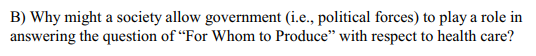 B) Why might a society allow government (i.e., political forces) to play a role in answering the question of For Whom to Produce with respect to health care?