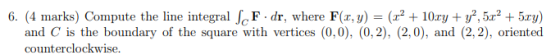 6. (4 marks) Compute the line integral SF. dr, where F(x, y) = (x² + 10xy + y²,5x² + 5xy) and C is the boundary of the square