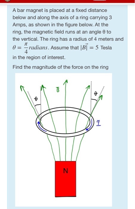 A bar magnet is placed at a fixed distance below and along the axis of a ring carrying 3 Amps, as shown in the figure below. At the ring, the magnetic field runs at an angle ? to the vertical. The ring has a radius of 4 meters and ? radians. Assume that l Bl 5 Tesla in the region of interest Find the magnitude of the force on the ring 4