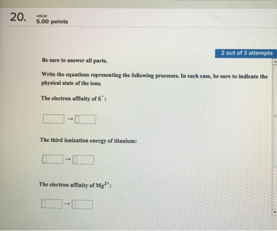 5.00 points 2 out of 3 attempts Be sure to answer all parts. Write the equations representing the following processes. In each case, be sure to indicate the physical state of the ions. The electron affinity of S The third ionization energy of titanium: 2+
