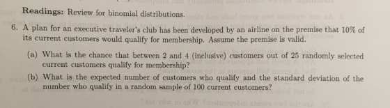 Readings: Review for binomial distributions. 6. A plan for an executive travelers club has been developed by an airline on the premise that 10% of its current customers would qualify for membership. Assume the premise is valid. (a) What is the chance that between 2 and 4 (inclusive) customers out of 25 randomly selected current customers qualify for membership? (b) What is the expected number of customers who qualify and the standard deviation of the number who qualify in a random sample of 100 current customers?