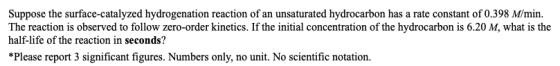 Suppose the surface-catalyzed hydrogenation reaction of an unsaturated hydrocarbon has a rate constant of 0.398 M/min. The re