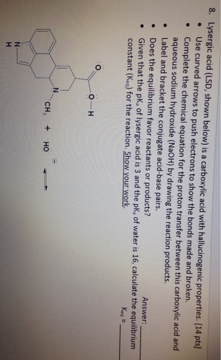 Use curved arrows to push electrons to show the bonds made and broken. Complete the chemical equation for the proton transfer between this carboxylic acid and aqueous sodium hydroxide (NaoH) by drawing the reaction products. Label and bracket the conjugate acid-base pairs. Does the equilibrium favor reactants or products? Given that the pKa Answer constant (Keq) for of lysergic acid is 3 and the pKa of water is 16, calculate the equilibrium the reaction. Show your work. CH HO