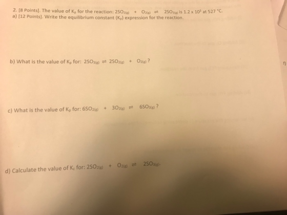 2. [8 Points). The value of Ko for the reaction: 2SO2(g) + O2(g) 2S0ig is 1.2 x 103 at 527 ℃ a) [12 Points]. Write the equilibrium constant (Kp) expression for the reaction. b) what is the value of Kp for: 2SO3(g) 2SO2(g) 021g) ? + c) What is the value of Kp for: 6S02)30)6SOse)? O2(g) # 2SO3(g). + d) Calculate the value of Kc for: 2SO2(g)