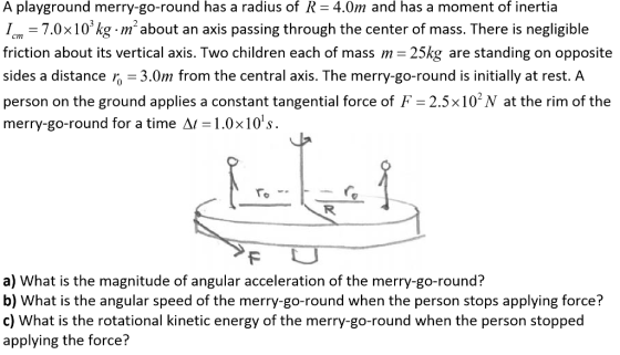 A playground merry-go-round has a radius of R = 4.0m and has a moment of inertia I, = 7.0 x 103 kg·m2 about an axis passing through the center of mass. There is negligible friction about its vertical axis. Two children each of mass m 25kg are standing on opposite sides a distance r 3.0m from the central axis. The merry-go-round is initially at rest. A person on the ground applies a constant tangential force of F 2.5x10 N at the rim of the merry-go-round for a time A1-1.0× 10s. a) What is the magnitude of angular acceleration of the merry-go-round? b) What is the angular speed of the merry-go-round when the person stops applying force? c) What is the rotational kinetic energy of the merry-go-round when the person stopped applying the force?