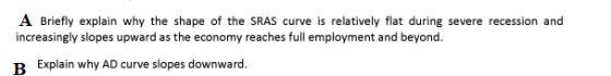 A Briefly explain why the shape of the SRAS curve is relatively flat during severe recession and increasingly slopes upward as the economy reaches full employment and beyond. Explain why AD curve slopes downward.