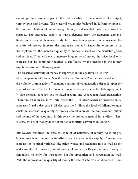 cannot produce an changes in the real variable of the economy like output, employment and income. The classical economist believed in fullemployment as the normal situation of an economy. Money is demanded only for transaction purpose. The aggregate supply of output depends upon the aggregate demand. Since the money is demanded only for transaction purposes an increase in the quantity of money increase the aggregate demand. Since the economy is in fullemployment, the incrcased quantity of moncy is spent on thc availablc goods and services. Thus with every increase in quantity of moncy the price level only increase but the commodity market is unaffected by the increase in the money supply because of fullemployment The classical neutrality of money is expressed in the equation i.e MV-PT M is the quantity of money, V is the velocity of money, P is the price level and T is the volume of transaction. T remains constant since transaction depends upon the level of income. The level of income remains constant due to the fullemployment V also remains constant due to fixed income and consequent fixed transaction Therefore an increase in M only raises the P. In other words an increase in M increases P and a decrease in M decrease the P. Since the level of fullemployment exists an increase in quantity of money cannot increase the employment, output and income of the economy. In this sense the money is neutral in its effect. Thus in classical belief money does not matter in shortrun as well as in longrun But Keynes criticized the classical concept of neutrality of moncy. According to him money is not neutral in its effects. An increase in the supply of money can increase the nominal variables like price, wages and exchange rate as well as the real variables like income, output and employment. In Keynesian view money is demanded not only for transaction but for precaution and speculation as well With the increase in the quantity of money the rate of interest also decreases. Since