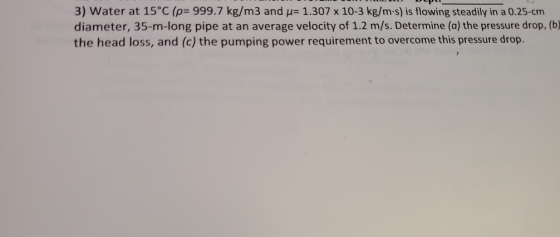3) Water at 15°C (p- 999.7 kg/m3 and u 1.307 x 10-3 kg/m-s) is flowing steadily in a 0.25-cm diameter, 35-m-long pipe at an a