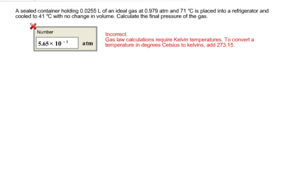 A sealed container holding 0.0255 L of an ideal gas at 0.979 atm and 71 ℃ is placed into a refrigerator and cooled to 41 ℃ with no change in volume. Calculate the final pressure of the gas. Number Incorrect Gas era calcul degrees elsuel on temperatures Toconvert a 1 65× atm