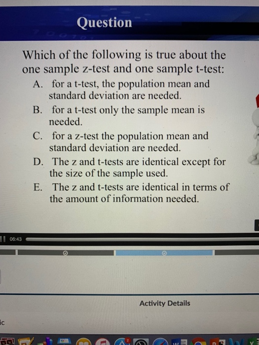 Question Which of the following is true about the one sample z-test and one sample t-test: A. for a t-test, the population mean and standard deviation are needed for a t-test only the sample mean is needed. for a z-test the population mean and standard deviation are needed. The z and t-tests are identical except for the size of the sample used. The z and t-tests are identical in terms of the amount of information needed. B. C. D. E. 06:43 Activity Details