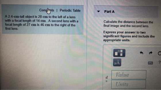 Consbints I Periodic Table Part A A 2.4-cm-tall object is 28 cm to the left of a lens with a focal length of 14 cm. A second lens with a focal length of 27 cm is 46 cm to the right of the first lens. Calculate the distance between the final image and the second lens. Express your answer to two significant figures and include the appropriate units. HA Value Units