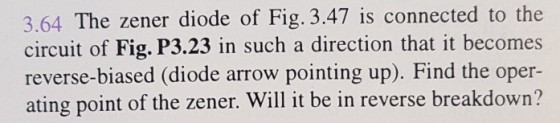 The zener diode of Fig. 3.47 is connected to the 3.64 circuit of Fig. P3.23 in such a direction that it becomes reverse-biased (diode arrow pointing up). Find the oper- ating point of the zener. Will it be in reverse breakdown?