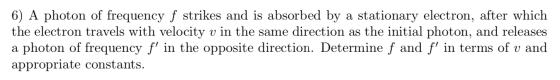 6) A photon of frequency f strikes and is absorbed by a stationary electron, after which the electron travels with velocity v