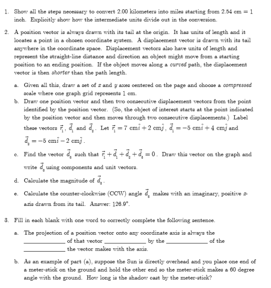 1. Show all the atepa neceasary to convert 2.00 kilometera into milea atarting from 2.54 cm 1 inch. Explicitly ahow how the intermediate unita divide out in the converaion. 2. A poaition veotor ia alwaya drawn with ita tail at the origin. It haa unita of length and it locatea a point in a choaen coordinate ayatem. A diaplacement veotor ia drawn with ita tail anywhere in the coordinate apace. Diaplacement vectora alao have unita of length and repreaent the atraight-line diatance and direction an object might move from a atarting poaition to an ending poaition. If the object movea along a curved path, the diaplacement vector ia then shorter than the path length. Given all thia, draw a aet of x and y axea centered on the page acale where one graph grid repreaenta 1 om. a. and chooa e a compress ed b. Draww one position vector and then two oonsecutive diaplacement vectora from the point identified by the poaition vector. (So, the object of intereat atarta at the point indicated by the poaition vector and then movea through two conaecutive diaplacementa.) Label these vectora F, d and da Let F- 7 cmi +2 cmj, d --5 cmi 4 cmj and o. Find the veetor d, auch that+d+dd0. Draw thia vector on the graph and write d, uaing componenta and unit veotora d. Caloulate the magnitude of d, e. Caloulate the counter-elockwiae (COW) angle d, makea with an imaginary, poaitive a- ans drawn from ita tail. Anavrer: 126.9。 3. Fill in each blank with one word to correctly complete the following sentenoe The projection of a poaition vector onto any coordinate axia ia alwaya the a. of that vector the veotor makea with the axia. by the of the b. A an example of part (a), auppoae the Sun ia direotly overhead and you place one end of a meter-atick on the ground and hold the other end so the meter-atick makea a 60 degree angle with the ground. How long ia the ahadow caat by the meter-atick?
