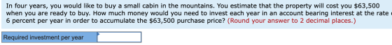 In four years, you would like to buy a small cabin in the mountains. You estimate that the property will cost you $63,500 whe