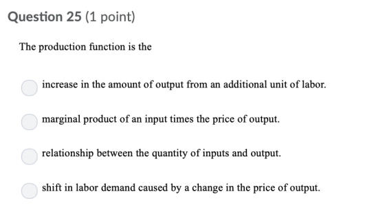 Question 25 (1 point) The production function is the increase in the amount of output from an additional unit of labor. marginal product of an input times the price of output. relationship between the quantity of inputs and output. shift in labor demand caused by a change in the price of output.