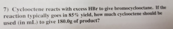 7) Cyclooctene reacts with excess HBr to give bromocyclooctane. If the reaction typically goes in 85% yield, how much cyclooc