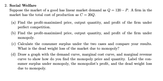 2. Social Welfare Suppose the market of a good has linear market demand as Q 120-P. A firm in the (a) Find the profit-maximiz