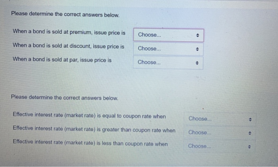 Please determine the correct answers below. When a bond is sold at premium, issue price is Choose... . When a bond is sold at