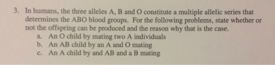 3. In humans, the three alleles A, B and O constitute a multiple allelic series that determines the ABO blood groups. For the following problems, state whether or not the offspring can be produced and the reason why that is the case. a. An O child by mating two A individuals b. An AB child by an A and O mating c. An A child by and AB and a B mating