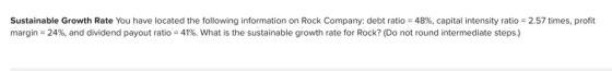 Sustainable Growth Rate You have located the following information on Rock Company: debt ratio = 48%, capital intensity ratio = 2.57 times, profit margin-24%, and dividend payout ratio 41%, what is the sustainable growth rate for Rock? (Do not round intermediate steps.)