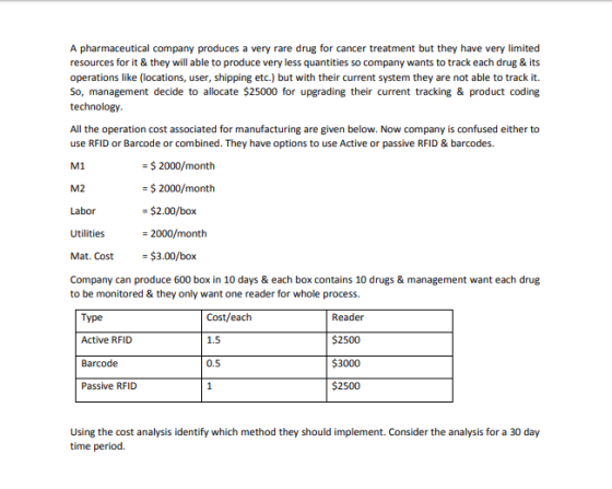A pharmaceutical company produces a very rare drug for cancer treatment but they have very limited resources for it & they will able to produce very less quantities so company wants to track each drug & its operations like (locations, user, shipping etc.) but with their current system they are not able to track it. So, management decide to allocate $25000 for upgrading their current tracking & product coding All the operation cost associated for manufacturing are given below. Now company is confused either to use RFID or Barcode or combined. They have options to use Active or passive RFID & barcodes. M1 M2 Labor Utilities Mat. Cost$3.00/box Company can produce 600 box in 10 days &each box contains 10 drugs & management want each drug to be monitored & they only want one reader for whole process $2000/month $2000/month $2.00/box - 2000/month Type Active RFID Barcode Passive RFID Cost/each 1.5 0.5 Reader $2500 $3000 $2500 Using the cost analysis identify which method they should implement. Consider the analysis for a 30 day time period.