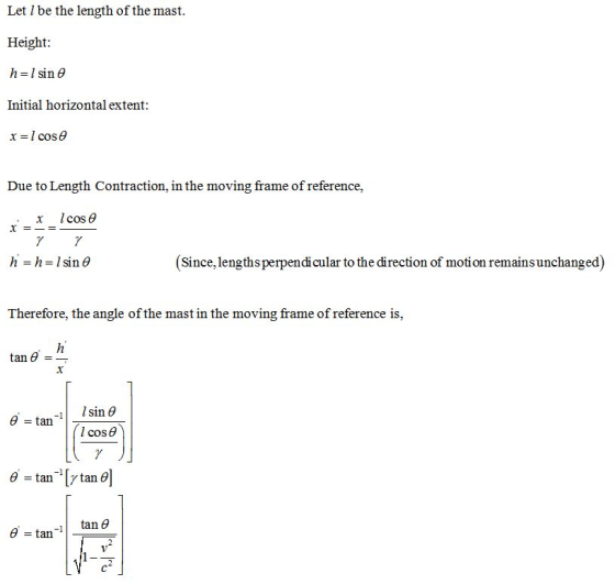 Let l be the length of the mast Height: h-|sin θ Initial horizontal extent Due to Length Contraction, in the moving frame of reference, , x Icos θ (Since, lengths perpendicular to the direction of moti on remains unchanged) Therefore, the angle of the mast in the moving frame of reference is, tan θ - tan l cos θ tan θ -1 - tan