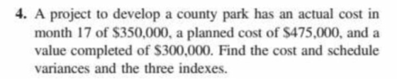 4. A project to develop a county park has an actual cost in month 17 of $350,000, a planned cost of $475,000, and a value completed of S300,000. Find the cost and schedule variances and the three indexes.
