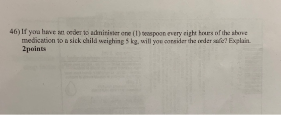 46) If you have an order to administer one (1) teaspoon every eight hours of the above medication to a sick child weighing 5 kg, will you consider the order safe? Explain. 2points
