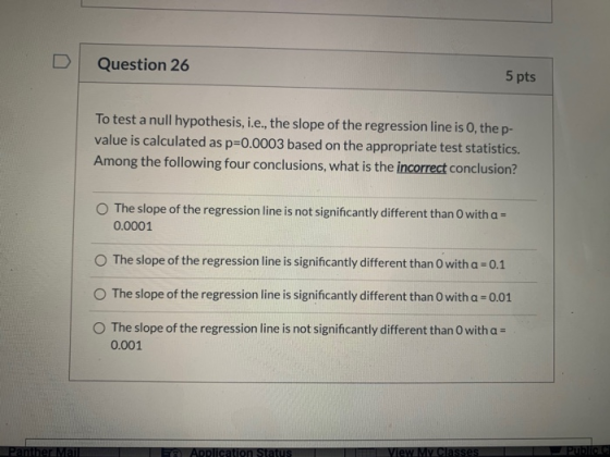 Question 26 5 pts To test a null hypothesis, i.e., the slope of the regression line is 0, the p- value is calculated as p=0.0