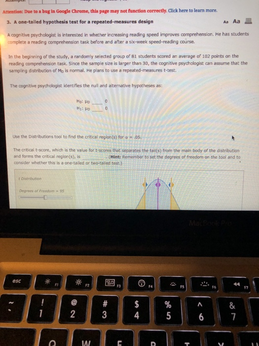 Attention: Due to a bug in Google Chrome, this page may not function correctly. Click here to learn more 3. A one-tailed hypothesis test for a repeated-measures design Aa Aa E A cognitive psychologist is interested in whether increasing reading speed improves comprehension. He has students complete a reading comprehension task before and after a six-week speed-reading course In the beginning of the study, a randomly selected group of 81 students scored an average of 102 points on the reading comprehension task. Since the sample size is larger than 30, the cognitive psychologist can assume that the sampling distribution of Mo is normal. He plans to use a repeated-measures t-test. The cognitive psychologist identifies the null and alternative hypotheses as: Ho: HD Hi: HD Use the Distributions tool to find the critical region (s) for α-.05. The critical t-score, which is the value for t-scores that separates the tail(s) from the main body of the distribution and forms the critical region(s), is consider whether this is a one-tailed or two-tailed test.) (Hint: Remember to set the degrees of freedom on the tool and to Degrees of Freedom-95 esc F2 FS F7 4 IAI