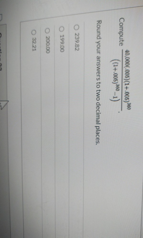 Compute 40.000.005)(1+.005) 360 ((1+.005)360 –1) Round your answers to two decimal places. 239.82 O 199.00 200.00 O 32.21